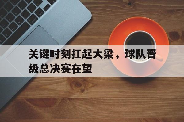 九州娱乐-包含关键时刻扛起大梁，球队晋级总决赛在望的词条